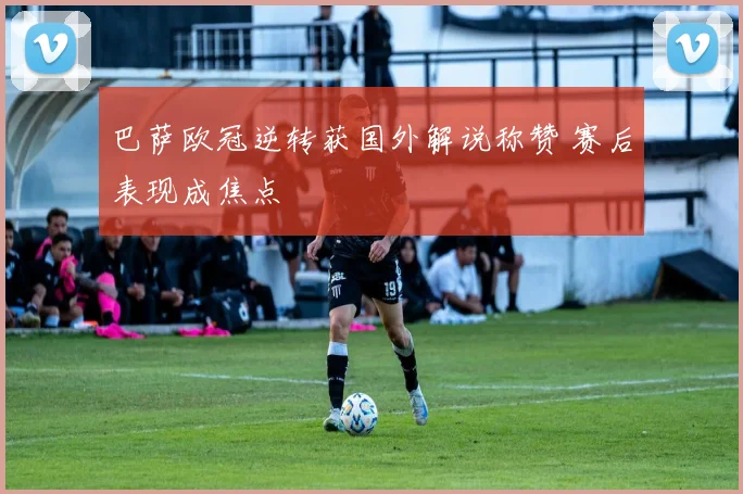 巴萨欧冠逆转获国外解说称赞 赛后表现成焦点