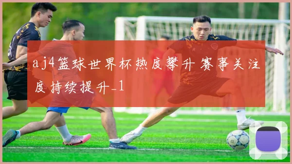 aj4篮球世界杯热度攀升 赛事关注度持续提升_1